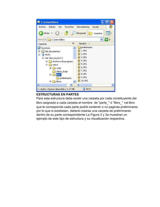 ESTRUCTURAS EN PARTES
Para esta estructura debe existir una carpeta por cada constituyente del
libro asignado a cada carpeta el nombre de "parte_" ó "libro_" +al libro
que le corresponda cada parte podrá contener o no paginas preliminares
por lo que si existiesen, deberá crearse una carpeta de preliminares
dentro de su parte correspondiente La Figura 3 y 3a muestran un
ejemplo de este tipo de estructura y su visualización respectiva.
 
