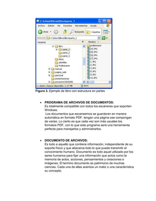 Figura 3. Ejemplo de libro con estructura en partes
 PROGRAMA DE ARCHIVOS DE DOCUMENTOS:
Es totalmente compatible con todos los escáneres que soporten
Windows.
Los documentos que escaneemos se guardaran en manera
automática en formato PDF, tengan una página ose compongan
de varias. Lo cierto es que cada vez son más usuales los
formatos PDF, con lo que este programa será una herramienta
perfecta para manejarlos y administrarlos.
 DOCUMENTO DE ARCHIVOS:
Es todo a aquello que contiene información, independiente de su
soporte físico y que abacarca todo lo que puede transmitir el
conocimiento humano. Documento es todo aquel utilizado por los
seres humanos para fijar una información que actúa como la
memoria de actos, acciones, pensamientos y creaciones e
imágenes. El termino documento es patrimonio de muchas
ciencias. Cada una de ellas acentúa un matiz o una característica
su concepto.
 