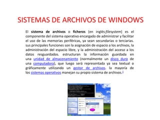 SISTEMAS DE ARCHIVOS DE WINDOWS
El sistema de archivos o ficheros (en inglés:filesystem) es el
componente del sistema operativo encargado de administrar y facilitar
el uso de las memorias periféricas, ya sean secundarias o terciarias.
sus principales funciones son la asignación de espacio a los archivos, la
administración del espacio libre, y la administración del acceso a los
datos resguardados. estructuran la información guardada en
una unidad de almacenamiento (normalmente un disco duro de
una computadora), que luego será representada ya sea textual o
gráficamente utilizando un gestor de archivos. la mayoría de
los sistemas operativos manejan su propio sistema de archivos.1
 