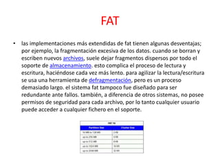 FAT
• las implementaciones más extendidas de fat tienen algunas desventajas;
por ejemplo, la fragmentación excesiva de los datos. cuando se borran y
escriben nuevos archivos, suele dejar fragmentos dispersos por todo el
soporte de almacenamiento. esto complica el proceso de lectura y
escritura, haciéndose cada vez más lento. para agilizar la lectura/escritura
se usa una herramienta de defragmentación, pero es un proceso
demasiado largo. el sistema fat tampoco fue diseñado para ser
redundante ante fallos. también, a diferencia de otros sistemas, no posee
permisos de seguridad para cada archivo, por lo tanto cualquier usuario
puede acceder a cualquier fichero en el soporte.
 