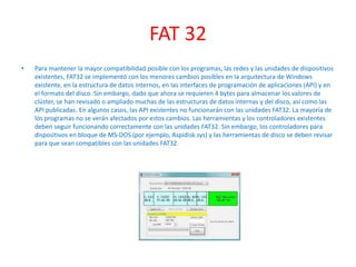 FAT 32
• Para mantener la mayor compatibilidad posible con los programas, las redes y las unidades de dispositivos
existentes, FAT32 se implementó con los menores cambios posibles en la arquitectura de Windows
existente, en la estructura de datos internos, en las interfaces de programación de aplicaciones (API) y en
el formato del disco. Sin embargo, dado que ahora se requieren 4 bytes para almacenar los valores de
clúster, se han revisado o ampliado muchas de las estructuras de datos internas y del disco, así como las
API publicadas. En algunos casos, las API existentes no funcionarán con las unidades FAT32. La mayoría de
los programas no se verán afectados por estos cambios. Las herramientas y los controladores existentes
deben seguir funcionando correctamente con las unidades FAT32. Sin embargo, los controladores para
dispositivos en bloque de MS-DOS (por ejemplo, Aspidisk.sys) y las herramientas de disco se deben revisar
para que sean compatibles con las unidades FAT32.
 