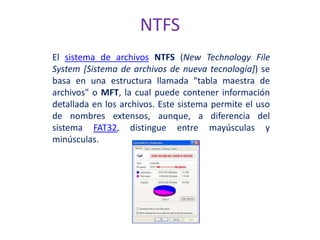 NTFS
El sistema de archivos NTFS (New Technology File
System [Sistema de archivos de nueva tecnología]) se
basa en una estructura llamada "tabla maestra de
archivos" o MFT, la cual puede contener información
detallada en los archivos. Este sistema permite el uso
de nombres extensos, aunque, a diferencia del
sistema FAT32, distingue entre mayúsculas y
minúsculas.
 