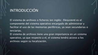 INTRODUCCIÓN
El sistema de archivos o ficheros (en inglés: filesystem) es el
componente del sistema operativo encargado de administrar y
facilitar el uso de las memorias periféricas, ya sean secundarias o
terciarias.
El sistema de archivos tiene una gran importancia en un sistema
operativo, ya que respecto a el, el sistema tendrá acceso a los
archivos según su localización.
 
