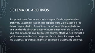 SISTEMA DE ARCHIVOS
Sus principales funciones son la asignación de espacio a los
archivos, la administración del espacio libre y del acceso a los
datos resguardados. Estructuran la información guardada en
una unidad de almacenamiento (normalmente un disco duro de
una computadora), que luego será representada ya sea textual o
gráficamente utilizando un gestor de archivos. La mayoría de
los sistemas operativos manejan su propio sistema de archivos.
 