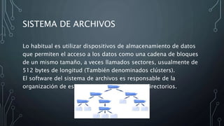 SISTEMA DE ARCHIVOS
Lo habitual es utilizar dispositivos de almacenamiento de datos
que permiten el acceso a los datos como una cadena de bloques
de un mismo tamaño, a veces llamados sectores, usualmente de
512 bytes de longitud (También denominados clústers).
El software del sistema de archivos es responsable de la
organización de estos sectores en archivos y directorios.
 
