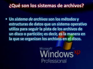 ¿Qué son los sistemas de archivos?
• Un sistema de archivos son los métodos y
estructuras de datos que un sistema operativo
utiliza para seguir la pista de los archivos de
un disco o partición; es decir, es la manera en
la que se organizan los archivos en el disco.
 