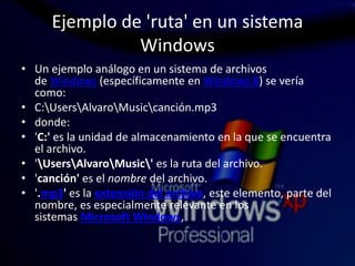 Ejemplo de 'ruta' en un sistema
Windows
• Un ejemplo análogo en un sistema de archivos
de Windows (específicamente en Windows 8) se vería
como:
• C:UsersAlvaroMusiccanción.mp3
• donde:
• 'C:' es la unidad de almacenamiento en la que se encuentra
el archivo.
• 'UsersAlvaroMusic' es la ruta del archivo.
• 'canción' es el nombre del archivo.
• '.mp3' es la extensión del archivo, este elemento, parte del
nombre, es especialmente relevante en los
sistemas Microsoft Windows,
 