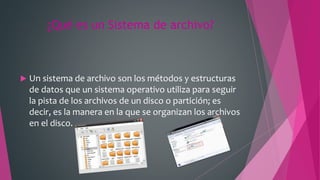 ¿Qué es un Sistema de archivo?
 Un sistema de archivo son los métodos y estructuras
de datos que un sistema operativo utiliza para seguir
la pista de los archivos de un disco o partición; es
decir, es la manera en la que se organizan los archivos
en el disco.
 