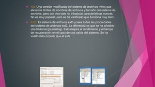  Xia: Una versión modificada del sistema de archivos minix que
eleva los límites de nombres de archivos y tamaño del sistema de
archivos, pero por otro lado no introduce características nuevas.
No es muy popular, pero se ha verificado que funciona muy bien.
 Ext3: El sistema de archivos ext3 posee todas las propiedades
del sistema de archivos ext2. La diferencia es que se ha añadido
una bitácora (journaling). Esto mejora el rendimiento y el tiempo
de recuperación en el caso de una caída del sistema. Se ha
vuelto más popular que el ext2.
 