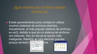 ¿Qué sistema de archivos deben
utilizarse?
 Existe generalmente poca ventaja en utilizar
muchos sistemas de archivos distintos.
Actualmente, el más popular sistema de archivos
es ext3, debido a que es un sistema de archivos
con bitácora. Hoy en día es la opción más
inteligente. Reiserfs es otra elección popular
porque también posee bitácora.
 