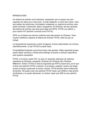 INTRODUCCION:
Un sistema de archivos es la estructura subyacente que un equipo usa para
organizar los datos de un disco duro. Si está instalando un disco duro nuevo, tiene
que realizar las particiones y formatearlo empleando un sistema de archivos para
poder comenzar a almacenar datos o programas. En Windows, las tres opciones
del sistema de archivos que tiene para elegir son NTFS, FAT32 y la anterior y
poco usada FAT (también conocida como FAT16).
NTFS es el sistema de archivos preferido para esta versión de Windows. Tiene
muchos beneficios respecto al sistema de archivos FAT32, entre los que se
incluye:
La capacidad de recuperarse a partir de algunos errores relacionados con el disco
automáticamente, lo que FAT32 no puede hacer.
Compatibilidad mejorada para discos duros más grandes. Mejor seguridad porque
puede utilizar permisos y cifrado para restringir el acceso a archivos específicos
para usuarios aprobados.
FAT32, y el menos usado FAT, se usan en versiones anteriores de sistemas
operativos de Windows, incluyendo Windows 95, Windows 98 y Windows
Millennium Edition. FAT32 no tiene la seguridad que NTFS proporciona, por lo que
si tiene una partición FAT32 o volumen en el equipo, cualquier usuario que tenga
acceso al equipo puede leer el archivo incluido. FAT32 también tiene limitaciones
de tamaño. No puede crear una partición FAT32 mayor que 32GB en esta versión
de Windows y no puede almacenan un archivo mayor que 4GB en una partición
FAT32.
 