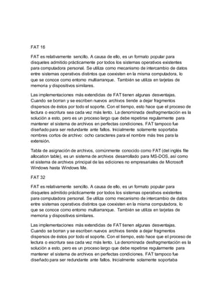FAT 16
FAT es relativamente sencillo. A causa de ello, es un formato popular para
disquetes admitido prácticamente por todos los sistemas operativos existentes
para computadora personal. Se utiliza como mecanismo de intercambio de datos
entre sistemas operativos distintos que coexisten en la misma computadora, lo
que se conoce como entorno multiarranque. También se utiliza en tarjetas de
memoria y dispositivos similares.
Las implementaciones más extendidas de FAT tienen algunas desventajas.
Cuando se borran y se escriben nuevos archivos tiende a dejar fragmentos
dispersos de éstos por todo el soporte. Con el tiempo, esto hace que el proceso de
lectura o escritura sea cada vez más lento. La denominada desfragmentación es la
solución a esto, pero es un proceso largo que debe repetirse regularmente para
mantener el sistema de archivos en perfectas condiciones. FAT tampoco fue
diseñado para ser redundante ante fallos. Inicialmente solamente soportaba
nombres cortos de archivo: ocho caracteres para el nombre más tres para la
extensión.
Tabla de asignación de archivos, comúnmente conocido como FAT (del inglés file
allocation table), es un sistema de archivos desarrollado para MS-DOS, así como
el sistema de archivos principal de las ediciones no empresariales de Microsoft
Windows hasta Windows Me.
FAT 32
FAT es relativamente sencillo. A causa de ello, es un formato popular para
disquetes admitido prácticamente por todos los sistemas operativos existentes
para computadora personal. Se utiliza como mecanismo de intercambio de datos
entre sistemas operativos distintos que coexisten en la misma computadora, lo
que se conoce como entorno multiarranque. También se utiliza en tarjetas de
memoria y dispositivos similares.
Las implementaciones más extendidas de FAT tienen algunas desventajas.
Cuando se borran y se escriben nuevos archivos tiende a dejar fragmentos
dispersos de éstos por todo el soporte. Con el tiempo, esto hace que el proceso de
lectura o escritura sea cada vez más lento. La denominada desfragmentación es la
solución a esto, pero es un proceso largo que debe repetirse regularmente para
mantener el sistema de archivos en perfectas condiciones. FAT tampoco fue
diseñado para ser redundante ante fallos. Inicialmente solamente soportaba
 