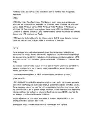 nombres cortos de archivo: ocho caracteres para el nombre más tres para la
extensión.
NTFS
NTFS (del inglés New Technology File System) es un sistema de archivos de
Windows NT incluido en las versiones de Windows 2000, Windows XP, Windows
Server 2003, Windows Server 2008, Windows Vista, Windows 7, Windows 8 y
Windows 10. Está basado en el sistema de archivos HPFS de IBM/Microsoft
usado en el sistema operativo OS/2, y también tiene ciertas influencias del formato
de archivos HFS diseñado por Apple.
NTFS permite definir el tamaño del clúster a partir de 512 bytes (tamaño mínimo
de un sector) de forma independiente al tamaño de la partición.
EXT 2
Es un sistema adecuado para las particiones de gran tamaño requeridas en
estaciones de trabajo de alto rendimiento y servidores. Puede manejar volúmenes
de, teóricamente, hasta 264–1 clústeres. En la práctica, el máximo volumen NTFS
soportado es de 232–1 clústeres (aproximadamente 16 TiB usando clústeres de 4
KiB).
Su principal inconveniente es que necesita para sí mismo una buena cantidad de
espacio en disco duro, por lo que no es recomendable su uso en discos con
menos de 400 MiB libres.
Diseñada para reemplazar el BIOS (sistema básico de entrada y salida).
¿Qué es UEFI?
UEFI (Unified Extensible Firmware Interface) es una interfaz de firmware estándar
para PCs, diseñada para reemplazar el BIOS (sistema básico de entrada y salida).
Es un estándar creado por más de 140 compañías tecnológicas que forman parte
del consorcio UEFI, en el que se incluye Microsoft. Se ha diseñado para mejorar la
interoperabilidad del software y solucionar las limitaciones del BIOS. Algunas de
las ventajas que ofrece el firmware UEFI son:
Mayor seguridad, ya que ayuda a proteger el proceso previo al inicio (o pre
arranque) frente a ataques de bootkit.
Tiempos de inicio y reanudación desde la hibernación más rápidos.
 