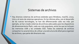 Sistemas de archivos
• Hay diversos sistemas de archivos estándar para Windows, macOS, Linux,
Unix y el resto de sistemas operativos. En los últimos años, con el desarrollo
de las nuevas tecnologías, se han ido diferenciando cada vez más: por
ejemplo, se han creado sistemas de archivos adecuados para los dispositivos
de almacenamiento flash, cada vez más populares, entre los que se incluyen
las memorias USB y las unidades SSD. Todos los sistemas de archivos
comparten la característica de utilizar una estructura de árbol para organizar
los archivos, que parte del directorio raíz.
 