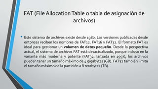 FAT (File AllocationTable o tabla de asignación de
archivos)
• Este sistema de archivos existe desde 1980. Las versiones publicadas desde
entonces reciben los nombres de FAT12, FAT16 y FAT32. El formato FAT es
ideal para gestionar un volumen de datos pequeño. Desde la perspectiva
actual, el sistema de archivos FAT está desactualizado, porque incluso en la
variante más moderna y potente (FAT32, lanzada en 1997), los archivos
pueden tener un tamaño máximo de 4 gigabytes (GB). FAT32 también limita
el tamaño máximo de la partición a 8 terabytes (TB).
 