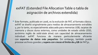 exFAT (Extended File AllocationTable o tabla de
asignación de archivos extendida)
• Este formato, publicado en 2006, es la evolución de FAT, el formato clásico.
exFAT se diseñó originalmente para medios de almacenamiento extraíbles
y, por lo tanto, es especialmente adecuado para memorias USB, tarjetas de
memoria y discos duros externos, como unidades de estado sólido (SSD,
acrónimo inglés de solid-state drive) con capacidad de almacenamiento
individual. exFAT funciona de manera particularmente eficiente
con soportes de datos más pequeños. Sin embargo, también puede
procesar archivos grandes y supera con creces el límite de 4 GB de FAT32.
 