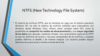 NTFS (NewTechnology File System)
• El sistema de archivos NTFS, que se introdujo en 1993 con el sistema operativo
Windows NT, ha sido el sistema de archivos estándar para ordenadores con
Windows desde Windows Vista. Ofrece varias ventajas sobre FAT, como la
posibilidad de comprimir los medios de almacenamiento y una mayor seguridad
de los datos (por ejemplo, mediante cifrado). Una característica especial de NTFS
es que los derechos de acceso y recursos compartidos de los archivos y carpetas
pueden definirse al detalle y de manera integral. Los usuarios pueden asignar
derechos de acceso local y remoto a través de la red.
 
