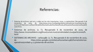 Referencias:
• Sistemas de archivos: qué son y cuáles son los más importantes. (2020, 11 septiembre). Recuperado 6 de
noviembre de 2020, de https://www.ionos.mx/digitalguide/servidores/know-how/sistemas-de-
archivos/#:%7E:text=Los%20m%C3%A1s%20habituales%20hasta%20la,de%20estos%20sistemas%20de%
20archivos.
• Sistemas de archivos. (s. f.). Recuperado 6 de noviembre de 2020, de
http://www.rinconsolidario.org/linux/cursoLinux/comoInstalarLinux/particiones/fs.
html
• SISTEMAS DE ARCHIVO - carlos2987. (s. f.). Recuperado 6 de noviembre de 2020,
de https://sites.google.com/site/carlosraulsan2987/home/sistemas-
operativos/unidad-4-y-5/sistemas-de-archivo
 