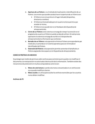 2. Apertura de un fichero: es el métodode localizacióne identificaciónde un
fichero.Loserroresque puedenproducirseenlaaperturade un ficheroson:
 El ficheronose encuentraenel lugarindicado(dispositivo,
directorioonombre)
 El ficherose halocalizadoperoel usuarionotiene permisopar
accederal mismo.
 El ficheronose puede leerenel Hardware del dispositivode
almacenamiento.
3. Cierre de un fichero:este sistemase encargade romperlaconexiónenel
programa de usuarioy el ficherocuandose dejade utilizar.Al realizaresta
operaciónel sistemase encargade escribirenel dispositivode
almacenamientolainformaciónque contienen.
4. Borrado de un fichero:estaoperacióneliminael ficherocorrespondiente por
mediode uncomandoen el sistemaoperativoparasereliminadoel
identificadordel fichero.
5. Extensióndel fichero:estaoperaciónpermite aumentarel tamañode un
ficheroasignandomásespacio enel dispositivode almacenamiento.
COMO SE PROTEGE UN ARCHIVO
Se protegenpormediode permisossobre archivosparacontrolarquienpuede onomodificarel
documentoyla manipulaciónnoautorizadaodestrucciónde lainformación.Tambiénexistendos
mecanismosde protecciónenmuchascomputadorascomolason:
1. Marca de sololectura: cuandoesta marca estaactivada enun archivoeste
no se puede modificaroborrar.
2. Marca oculta: se utilizaparaocultarlosarchivosesencialesque losusuarios
nunca debenmodificar.
Archivos de PC
 