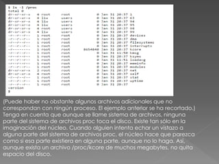 (Puede haber no obstante algunos archivos adicionales que no
correspondan con ningún proceso. El ejemplo anterior se ha recortado.)
Tenga en cuenta que aunque se llame sistema de archivos, ninguna
parte del sistema de archivos proc toca el disco. Existe tan sólo en la
imaginación del núcleo. Cuando alguien intenta echar un vistazo a
alguna parte del sistema de archivos proc, el núcleo hace que parezca
como si esa parte existiera en alguna parte, aunque no lo haga. Así,
aunque exista un archivo /proc/kcore de muchos megabytes, no quita
espacio del disco.
 