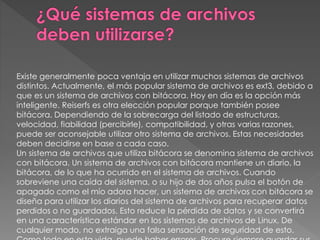 Existe generalmente poca ventaja en utilizar muchos sistemas de archivos
distintos. Actualmente, el más popular sistema de archivos es ext3, debido a
que es un sistema de archivos con bitácora. Hoy en día es la opción más
inteligente. Reiserfs es otra elección popular porque también posee
bitácora. Dependiendo de la sobrecarga del listado de estructuras,
velocidad, fiabilidad (percibirle), compatibilidad, y otras varias razones,
puede ser aconsejable utilizar otro sistema de archivos. Estas necesidades
deben decidirse en base a cada caso.
Un sistema de archivos que utiliza bitácora se denomina sistema de archivos
con bitácora. Un sistema de archivos con bitácora mantiene un diario, la
bitácora, de lo que ha ocurrido en el sistema de archivos. Cuando
sobreviene una caída del sistema, o su hijo de dos años pulsa el botón de
apagado como el mío adora hacer, un sistema de archivos con bitácora se
diseña para utilizar los diarios del sistema de archivos para recuperar datos
perdidos o no guardados. Esto reduce la pérdida de datos y se convertirá
en una característica estándar en los sistemas de archivos de Linux. De
cualquier modo, no extraiga una falsa sensación de seguridad de esto.
 