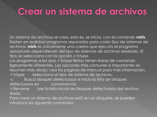 Un sistema de archivos se crea, esto es, se inicia, con el comando mkfs.
Existen en realidad programas separados para cada tipo de sistemas de
archivos. mkfs es únicamente una careta que ejecuta el programa
apropiado dependiendo del tipo de sistemas de archivos deseado. El
tipo se selecciona con la opción -t fstype.
Los programas a los que -t fstype llama tienen líneas de comando
ligeramente diferentes. Las opciones más comunes e importantes se
resumen más abajo; vea las páginas de manual para más información.
-t fstype Selecciona el tipo de sistema de archivos.
-c Busca bloques defectuosos e inicia la lista de bloques
defectuosos en consonancia.
-l filename Lee la lista inicial de bloques defectuosos del archivo
dado.
Para crear un sistema de archivos ext2 en un disquete, se pueden
introducir los siguiente comandos:
 
