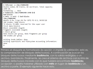 Primero el disquete es formateado (la opción -n impide la validación, esto es,
la comprobación de bloques defectuosos). A continuación se buscan los
bloques defectuosos mediante badblocks, con la salida redirigida a un
archivo, bad-blocks. Finalmente, se crea el sistema de archivos con la lista de
bloques defectuosos iniciada con lo que hubiera encontrado badblocks.
La opción -c podría haberse utilizado con mkfs en lugar de badblocks y un
archivo a parte. El ejemplo siguiente hace esto.
 