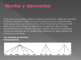 Antes de que se pueda utilizar un sistema de archivos, debe ser montado.
El sistema operativo realiza entonces operaciones de mantenimiento
para asegurarse que todo funciona. Como todos los archivos en UNIX
están en un mismo árbol de directorios, la operación de montaje
provocará que el contenido del nuevo sistema de archivos aparezca
como el contenido de un subdirectorio existente en algún sistema de
archivos ya montado
Tres sistemas de archivos
independientes.
 