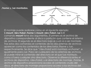 /home y /usr montados.
El montaje puede realizarse como en el siguiente ejemplo:
$ mount /dev/hda2 /home $ mount /dev/hda3 /usr $ El
comando mount tiene dos argumentos. El primero es el archivo de
dispositivo correspondiente al disco o partición que contiene el sistema
de archivos. El segundo es el directorio bajo el cual va a ser montado.
Tras estos dos comandos el contenido de los dos sistemas de archivos
aparecen como los contenidos de los directorios /home y /usr,
respectivamente. Se dice que “/dev/hda2 está montado en/home”, e
igualmente para /usr. Para ver cualquiera de los sistemas de archivos,
se puede mirar el contenido del directorio en el que fue montado,
como si fuera cualquier otro directorio. Observe la diferencia entre el
archivos de dispositivo, /dev/hda2, y el directorio de montaje, /home. El
archivo de dispositivo proporciona acceso al contenido crudo del
disco, el directorio de montaje proporciona acceso a los archivos del
 