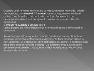 Cuando un sistema de archivos no se necesita seguir montado, puede
desmontarse con umount. [15] umount toma un argumento: o bien el
archivo de dispositivo o el punto de montaje. Por ejemplo, para
desmontar los directorios del ejemplo anterior, se pueden utilizar los
comandos
$ umount /dev/hda2 $ umount /usr $
Lea la página de manual para más información sobre cómo utilizar el
comando
La razón para esto es que si un usuario puede montar un disquete en
cualquier directorio, entonces es relativamente fácil crear un disquete
con, digamos, un caballo de Troya disfrazado de /bin/sh, o cualquier otro
programa frecuentemente utilizado. De cualquier modo, se necesita
generalmente permitir a los usuarios utilizar los disquetes, y hay varias
maneras de hacerlo:
 