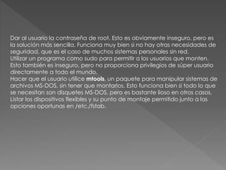 Dar al usuario la contraseña de root. Esto es obviamente inseguro, pero es
la solución más sencilla. Funciona muy bien si no hay otras necesidades de
seguridad, que es el caso de muchos sistemas personales sin red.
Utilizar un programa como sudo para permitir a los usuarios que monten.
Esto también es inseguro, pero no proporciona privilegios de súper usuario
directamente a todo el mundo.
Hacer que el usuario utilice mtools, un paquete para manipular sistemas de
archivos MS-DOS, sin tener que montarlos. Esto funciona bien si todo lo que
se necesitan son disquetes MS-DOS, pero es bastante lioso en otros casos.
Listar los dispositivos flexibles y su punto de montaje permitido junto a las
opciones oportunas en /etc./fstab.
 