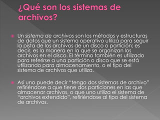 Un sistema de archivos son los métodos y estructuras
de datos que un sistema operativo utiliza para seguir
la pista de los archivos de un disco o partición; es
decir, es la manera en la que se organizan los
archivos en el disco. El término también es utilizado
para referirse a una partición o disco que se está
utilizando para almacenamiento, o el tipo del
sistema de archivos que utiliza.
 Así uno puede decir “tengo dos sistemas de archivo”
refiriéndose a que tiene dos particiones en las que
almacenar archivos, o que uno utiliza el sistema de
“archivos extendido”, refiriéndose al tipo del sistema
de archivos.
 
