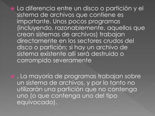  La diferencia entre un disco o partición y el
sistema de archivos que contiene es
importante. Unos pocos programas
(incluyendo, razonablemente, aquellos que
crean sistemas de archivos) trabajan
directamente en los sectores crudos del
disco o partición; si hay un archivo de
sistema existente allí será destruido o
corrompido severamente
 . La mayoría de programas trabajan sobre
un sistema de archivos, y por lo tanto no
utilizarán una partición que no contenga
uno (o que contenga uno del tipo
equivocado).
 