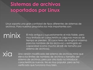 Linux soporta una gran cantidad de tipos diferentes de sistemas de
archivos. Para nuestros propósitos los más importantes son:
minix El más antiguo y supuestamente el más fiable, pero
muy limitado en características (algunas marcas de
tiempo se pierden, 30 caracteres de longitud máxima
para los nombres de los archivos) y restringido en
capacidad (como mucho 64 MB de tamaño por
sistema de archivos).
xia Una versión modificada del sistema de archivos minix que
eleva los límites de nombres de archivos y tamaño del
sistema de archivos, pero por otro lado no introduce
características nuevas. No es muy popular, pero se ha
verificado que funciona muy bien.
 