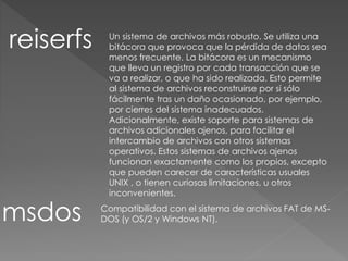 reiserfs
msdos
Un sistema de archivos más robusto. Se utiliza una
bitácora que provoca que la pérdida de datos sea
menos frecuente. La bitácora es un mecanismo
que lleva un registro por cada transacción que se
va a realizar, o que ha sido realizada. Esto permite
al sistema de archivos reconstruirse por sí sólo
fácilmente tras un daño ocasionado, por ejemplo,
por cierres del sistema inadecuados.
Adicionalmente, existe soporte para sistemas de
archivos adicionales ajenos, para facilitar el
intercambio de archivos con otros sistemas
operativos. Estos sistemas de archivos ajenos
funcionan exactamente como los propios, excepto
que pueden carecer de características usuales
UNIX , o tienen curiosas limitaciones, u otros
inconvenientes.
Compatibilidad con el sistema de archivos FAT de MS-
DOS (y OS/2 y Windows NT).
 
