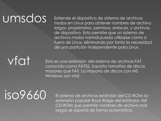 umsdos Extiende el dispositivo de sistema de archivos
msdos en Linux para obtener nombres de archivo
largos, propietarios, permisos, enlaces, y archivos
de dispositivo. Esto permite que un sistema de
archivos msdos normal pueda utilizarse como si
fuera de Linux, eliminando por tanto la necesidad
de una partición independiente para Linux.
vfat Esta es una extensión del sistema de archivos FAT
conocida como FAT32. Soporta tamaños de discos
mayores que FAT. La mayoría de discos con MS
Windows son vfat.
iso9660 El sistema de archivos estándar del CD-ROM; la
extensión popular Rock Ridge del estándar del
CD-ROM que permite nombres de archivo más
largos se soporta de forma automática.
 