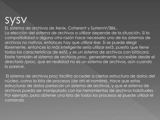 sysv
EL sistema de archivos de Xenix, Coherent y SystemV/386..
La elección del sistema de archivos a utilizar depende de la situación. Si la
compatibilidad o alguna otra razón hace necesario uno de los sistemas de
archivos no nativos, entonces hay que utilizar ése. Si se puede elegir
libremente, entonces lo más inteligente sería utilizar ext3, puesto que tiene
todas las características de ext2, y es un sistema de archivos con bitácora.
Existe también el sistema de archivos proc, generalmente accesible desde el
directorio /proc, que en realidad no es un sistema de archivos, aún cuando
lo parece.
El sistema de archivos proc facilita acceder a ciertas estructura de datos del
núcleo, como la lista de procesos (de ahí el nombre). Hace que estas
estructuras de datos parezcan un sistema de archivos, y que el sistema de
archivos pueda ser manipulado con las herramientas de archivos habituales.
Por ejemplo, para obtener una lista de todos los procesos se puede utilizar el
comando
 