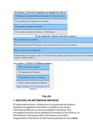 TALLER
1: QUE SON LOS SISTEMAS DE ARCHIVOS
El sistemade archivos o ficheros es el componente delsistema
operativo encargado de administrar y facilitar el uso de las
memorias periféricas,ya sean secundarias o terciarias. Sus
principales funciones son la asignación de espacio a los archivos, la
administración del espacio libre y del acceso a los datos
resguardados.Estructuran la información guardada en una unidad
 
