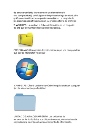 de almacenamiento (normalmente un disco duro de
una computadora), que luego será representadaya sea textual o
gráficamente utilizando un gestorde archivos. La mayoría de
los sistemas operativos manejan su propio sistema de archivos
2: ARCHIVO: Un archivo o fichero informático es un conjunto
de bits que son almacenados en un dispositivo.
PROGRAMAS:Secuencias de instrucciones que una computadora
que puede interpretar y ejecutar
CARPETAS:Objeto utilizado comúnmente para archivar cualquier
tipo de información con facilidad.
UNIDAD DE ALMACENAMIENTO:Las unidades de
almacenamiento de datos son dispositivos que, conectadosa la
computadora,permiten el almacenamiento de información.
 