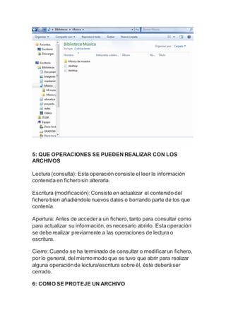 5: QUE OPERACIONES SE PUEDEN REALIZAR CON LOS
ARCHIVOS
Lectura (consulta): Esta operación consiste el leer la información
contenida en fichero sin alterarla.
Escritura (modificación):Consiste en actualizar el contenido del
fichero bien añadiéndole nuevos datos o borrando parte de los que
contenía.
Apertura: Antes de accedera un fichero, tanto para consultar como
para actualizar su información, es necesario abrirlo. Esta operación
se debe realizar previamente a las operaciones de lectura o
escritura.
Cierre: Cuando se ha terminado de consultar o modificarun fichero,
por lo general, del mismo modo que se tuvo que abrir para realizar
alguna operaciónde lectura/escritura sobre él, éste deberá ser
cerrado.
6: COMO SE PROTEJE UN ARCHIVO
 