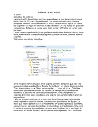 SISTEMA DE ARCHIVOS
2. punto
Estructura de archivos
La organización de unidades, archivos y carpetas es lo que llamamos estructura
de archivos de Windows. Se puede decir que es una estructura arborescente
porque se parece a un árbol invertido. El tronco sería la unidad lógica, las ramas
las carpetas y las hojas los archivos. Cada árbol tiene un sólo tronco del que salen
varias ramas, de las que a su vez salen otras ramas y al final de las ramas están
las hojas.
Lo único que rompe la analogía es que las ramas iniciales de los árboles no tienen
hojas, mientras que cualquier carpeta puede contener archivos, además de otras
carpetas.
Veamos un ejemplo de estructura:
En la imagen estamos situados en la carpeta Ejemplos del curso, que a su vez
posee dentro las carpetas Curso Excel y Curso Word y un listado de documentos
Word: Lorem ipsum.docx, Notas escolares.docx, v1.docx, v2.docx... Si te fijas
observarás que normalmente en los paneles de navegación como el que se
muestra a la izquierda no se visualizan los archivos, sino simplemente las
carpetas. Debemos estar situados en una carpeta para ver el detalle de archivos
que contiene.
La forma en que construyamos la estructura de archivos y creemos jerarquías
entre carpetas es decisión nuestra, como usuarios propietarios del equipo. De
modo que has de pensar cuál es la mejor forma en que te organizas y plasmarla,
creando nuevas carpetas, borrándolas o moviéndolas a otra ubicación, tal y como
lo harías al organizar los papeles en carpetas y archivadores de tu escritorio. No
entraremos en detalle de cómo hacerlo porque esto dependerá de tu versión de
 