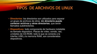 TIPOS DE ARCHIVOS DE LINUX
• Directorios: los directorios son utilizados para separar
un grupo de archivos de otros. Un directorio puede
contener archivos y otros directorios, que serán
llamados subdirectorios.
• Dispositivos: todo componente de hardware instalable
es llamado dispositivo. Placas de vídeo, sonido, red,
unidades de CD-ROM, todo lo que se conecta a la
interfaz USB y la memoria RAM, son considerados
dispositivos.
 
