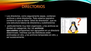 DIRECTORIOS
• Los directorios, como seguramente sepas, contienen
archivos u otros directorios. Todo sistema operativo
contiene lo que se llama “árbol de directorios”, que es
una estructura básica de directorios y subdirectorios
• particularmente muy bien organizado, y los archivos se
dividen en categorías. Así, los archivos
ejecutables (programas) son agrupados en un directorio
determinado, mientras que las bibliotecas están
archivadas en otro, y los archivos temporales en otro, y
así sucesivamente.
 