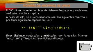 NOMBRE DE ARCHIVOS DE LINUX
El S.O. Linux admite nombres de ficheros largos y se puede usar
cualquier carácter excepto /.
A pesar de ello, no es recomendable usar los siguientes caracteres,
por tener significado especial en Linux.
 ^ ~ ! # & () ´ ¨ ` ; . $ = ¿ ¡ < > @ { } * + -
Linux distingue mayúsculas y minúsculas, por lo que los ficheros
¨texto1 .txt¨ y ¨Texto1. txt¨ son ficheros distintos.
 