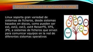TIPOS DE SISTEMAS DE ARCHIVOS DE LINUX
Linux soporta gran variedad de
sistemas de ficheros, desde sistemas
basados en discos, como pueden ser
ext, ext2, ext3, ext4 ReiserFS, XFS,
JFS, a sistemas de ficheros que sirven
para comunicar equipos en la red de
diferentes sistemas operativos
 