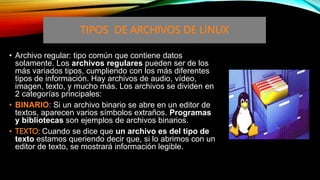 • Archivo regular: tipo común que contiene datos
solamente. Los archivos regulares pueden ser de los
más variados tipos, cumpliendo con los más diferentes
tipos de información. Hay archivos de audio, vídeo,
imagen, texto, y mucho más. Los archivos se dividen en
2 categorías principales:
• BINARIO: Si un archivo binario se abre en un editor de
textos, aparecen varios símbolos extraños. Programas
y bibliotecas son ejemplos de archivos binarios.
• TEXTO: Cuando se dice que un archivo es del tipo de
texto estamos queriendo decir que, si lo abrimos con un
editor de texto, se mostrará información legible.
TIPOS DE ARCHIVOS DE LINUX
 