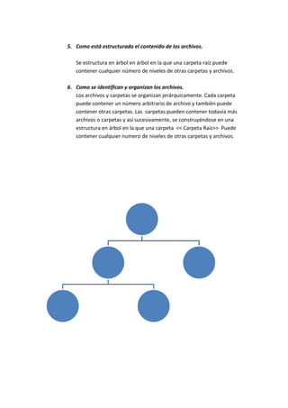 5. Como está estructurado el contenido de los archivos.
Se estructura en árbol en árbol en la que una carpeta raíz puede
contener cualquier número de niveles de otras carpetas y archivos.
6. Como se identifican y organizan los archivos.
Los archivos y carpetas se organizan jerárquicamente. Cada carpeta
puede contener un número arbitrario de archivo y también puede
contener otras carpetas. Las carpetas pueden contener todavía más
archivos o carpetas y así sucesivamente, se construyéndose en una
estructura en árbol en la que una carpeta << Carpeta Raíz>> Puede
contener cualquier numero de niveles de otras carpetas y archivos.
 