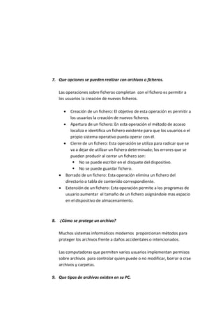 7. Que opciones se pueden realizar con archivos o ficheros.
Las operaciones sobre ficheros completan con el fichero es permitir a
los usuarios la creación de nuevos ficheros.
 Creación de un fichero: El objetivo de esta operación es permitir a
los usuarios la creación de nuevos ficheros.
 Apertura de un fichero: En esta operación el método de acceso
localiza e identifica un fichero existente para que los usuarios o el
propio sistema operativo pueda operar con él.
 Cierre de un fichero: Esta operación se utiliza para radicar que se
va a dejar de utilizar un fichero determinado; los errores que se
pueden producir al cerrar un fichero son:
 No se puede escribir en el disquete del dispositivo.
 No se puede guardar fichero.
 Borrado de un fichero: Esta operación elimina un fichero del
directorio o tabla de contenido correspondiente.
 Extensión de un fichero: Esta operación permite a los programas de
usuario aumentar el tamaño de un fichero asignándole mas espacio
en el dispositivo de almacenamiento.
8. ¿Cómo se protege un archivo?
Muchos sistemas informáticos modernos proporcionan métodos para
proteger los archivos frente a daños accidentales o intencionados.
Las computadoras que permiten varios usuarios implementan permisos
sobre archivos para controlar quien puede o no modificar, borrar o crae
archivos y carpetas.
9. Que tipos de archivos existen en su PC.
 
