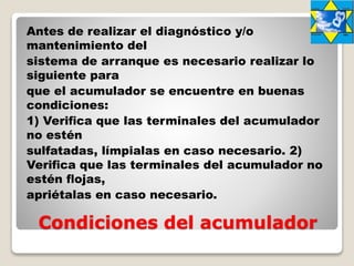 Condiciones del acumulador
Antes de realizar el diagnóstico y/o
mantenimiento del
sistema de arranque es necesario realizar lo
siguiente para
que el acumulador se encuentre en buenas
condiciones:
1) Veriﬁca que las terminales del acumulador
no estén
sulfatadas, límpialas en caso necesario. 2)
Veriﬁca que las terminales del acumulador no
estén ﬂojas,
apriétalas en caso necesario.
 