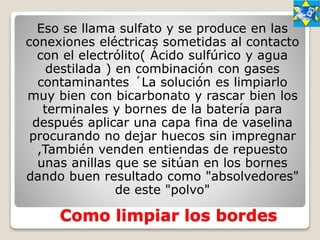 Como limpiar los bordes
Eso se llama sulfato y se produce en las
conexiones eléctricas sometidas al contacto
con el electrólito( Ácido sulfúrico y agua
destilada ) en combinación con gases
contaminantes ´La solución es limpiarlo
muy bien con bicarbonato y rascar bien los
terminales y bornes de la batería para
después aplicar una capa fina de vaselina
procurando no dejar huecos sin impregnar
,También venden entiendas de repuesto
unas anillas que se sitúan en los bornes
dando buen resultado como "absolvedores"
de este "polvo"
 